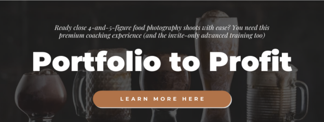Are you ready to close 4-and-5 figure food photography shoots without all the stress of figuring it all out? Learn more about Portfolio to Profit--the premium coaching experience and invite-only advanced training to get you there!